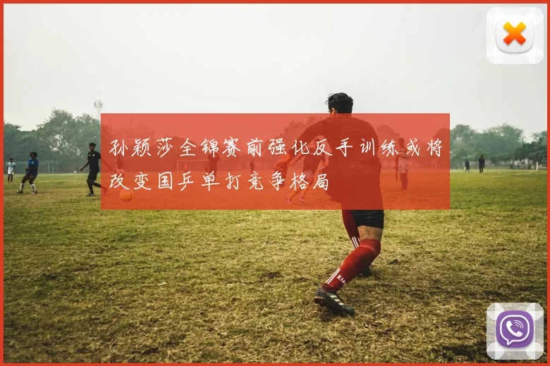 孙颖莎全锦赛前强化反手训练或将改变国乒单打竞争格局