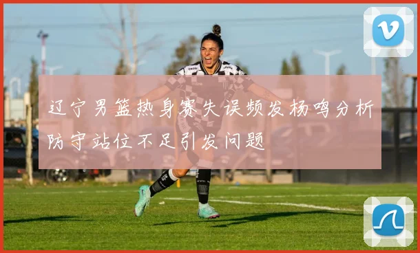 辽宁男篮热身赛失误频发杨鸣分析防守站位不足引发问题