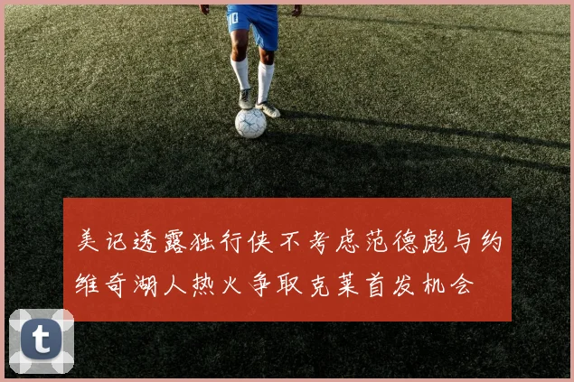美记透露独行侠不考虑范德彪与约维奇湖人热火争取克莱首发机会