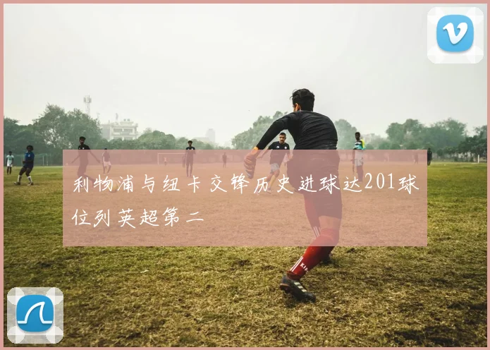 利物浦与纽卡交锋历史进球达201球位列英超第二