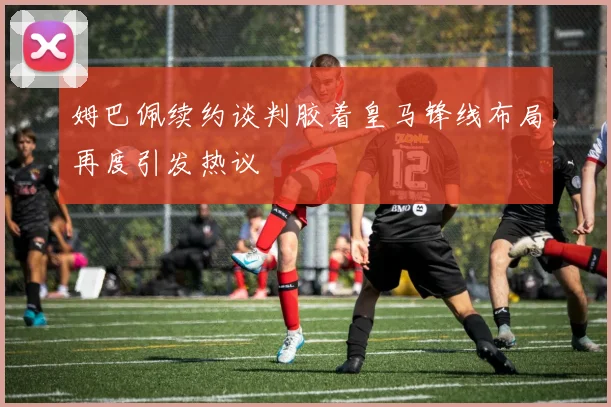 姆巴佩续约谈判胶着皇马锋线布局再度引发热议