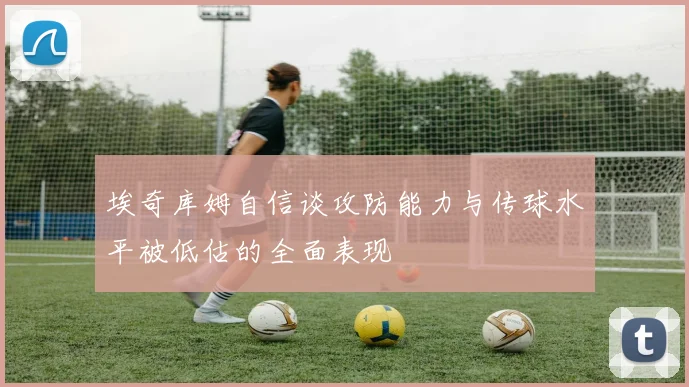 埃奇库姆自信谈攻防能力与传球水平被低估的全面表现