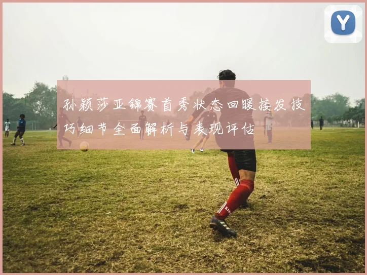 孙颖莎亚锦赛首秀状态回暖接发技巧细节全面解析与表现评估