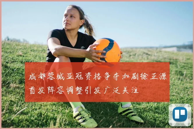 成都蓉城亚冠资格争夺加剧徐正源首发阵容调整引发广泛关注